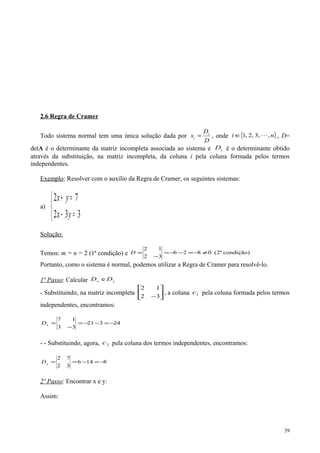 2.6 Regra de Cramer
Todo sistema normal tem uma única solução dada por
D
D
x i
i = , onde { }ni ,3,,2,1 ∈ , D=
detA é o determinante da matriz incompleta associada ao sistema e iD é o determinante obtido
através da substituição, na matriz incompleta, da coluna i pela coluna formada pelos termos
independentes.
Exemplo: Resolver com o auxílio da Regra de Cramer, os seguintes sistemas:
a)



=−
=+
332
72
yx
yx
Solução:
Temos: m = n = 2 (1ª condição) e condição)(2ª0826
32
12
≠−=−−=
−
=D
Portanto, como o sistema é normal, podemos utilizar a Regra de Cramer para resolvê-lo.
1º Passo: Calcular yx DD e
- Substituindo, na matriz incompleta 





−32
12
, a coluna 1c pela coluna formada pelos termos
independentes, encontramos:
24321
33
17
−=−−=
−
=xD
- - Substituindo, agora, 2c pela coluna dos termos independentes, encontramos:
8146
32
72
−=−==yD
2º Passo: Encontrar x e y:
Assim:
39
 