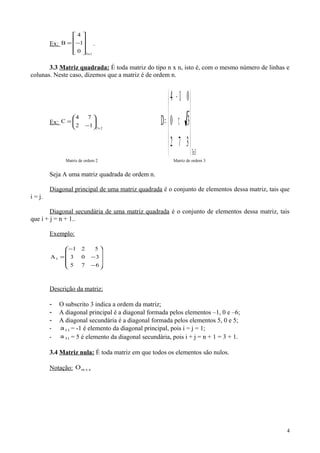 Ex:
1x3
0
1
4
B










−= .
3.3 Matriz quadrada: É toda matriz do tipo n x n, isto é, com o mesmo número de linhas e
colunas. Neste caso, dizemos que a matriz é de ordem n.
Ex:
2x2
12
74
C 





−
=
3x3
372
30
014
D










π
−
=
Matriz de ordem 2 Matriz de ordem 3
Seja A uma matriz quadrada de ordem n.
Diagonal principal de uma matriz quadrada é o conjunto de elementos dessa matriz, tais que
i = j.
Diagonal secundária de uma matriz quadrada é o conjunto de elementos dessa matriz, tais
que i + j = n + 1..
Exemplo:










−
−
−
=
675
303
521
A3
Descrição da matriz:
- O subscrito 3 indica a ordem da matriz;
- A diagonal principal é a diagonal formada pelos elementos –1, 0 e –6;
- A diagonal secundária é a diagonal formada pelos elementos 5, 0 e 5;
- 11a = -1 é elemento da diagonal principal, pois i = j = 1;
- 31a = 5 é elemento da diagonal secundária, pois i + j = n + 1 = 3 + 1.
3.4 Matriz nula: É toda matriz em que todos os elementos são nulos.
Notação: nxmO
4
 