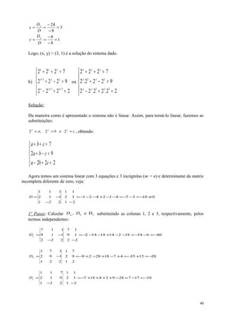 1
8
8
3
8
24
=
−
−
==
=
−
−
==
D
D
y
D
D
x
y
x
Logo, (x, y) = (3, 1) é a solução do sistema dado.
b)





=+−
=−+
=++
++
+
2222
9222
7222
11
1
zyx
zyx
zyx
ou





=+−
=−+
=++
22.22.22
9222.2
7222
11
1
zyx
zyx
zyx
Solução:
Da maneira como é apresentado o sistema não é linear. Assim, para torná-lo linear, fazemos as
substituições:
cba yx
=== z
2e2,2 , obtendo:





=+−
=−+
=++
222
92
7
cba
cba
cba
Agora temos um sistema linear com 3 equações e 3 incógnitas (m = n) e determinante da matriz
incompleta diferente de zero, veja:
01037412421
2
1
1
1
2
1
221
112
111
≠−=−−=−−+−−−=
−−
−=D
1º Passo: Calcular cDe, ba DD substituindo as colunas 1, 2 e 3, respectivamente, pelos
termos independentes:
406341821418142
2
1
1
2
9
7
222
119
117
−=−−=−−+−−−=
−−
−=aD
20153547182829
2
9
7
1
2
1
221
192
171
−=+−=+−+−+−=−=bD
1017728924187
2
1
1
1
2
1
221
912
711
−=−=−++++−=
−−
=cD
40
 