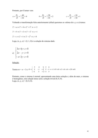 Portanto, por Cramer vem:
4
10
40
=
−
−
==
D
D
a a
2
10
20
=
−
−
==
D
D
b b
1
10
10
=
−
−
==
D
D
c c
Voltando a transformação feita anteriormente (afinal queremos os valores de x, y e z) temos:
222422 2
=⇒=⇒=⇒= xa xxx
122222 1
=⇒=⇒=⇒= yb yyy
022122 0
=⇒=⇒=⇒= zc zzz
Logo, (x, y, z) = (2, 1, 0) é a solução do sistema dado.
c)





=−+−
=−−
=++
03
02
043
zyx
zyx
zyx
Solução:
Temos m = n = 3 e 029643891
3
1-
4
1
2
3
1-31
11-2
143
≠=+++++−=
−−
−=D
Portanto, como o sistema é normal, apresentando uma única solução e, além do mais, o sistema
é homogêneo, esta solução única será a solução trivial (0, 0, 0).
Logo, (x, y, z) = (0, 0, 0).
41
 