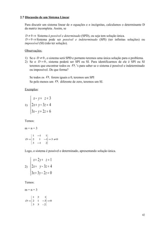 2.7 Discussão de um Sistema Linear
Para discutir um sistema linear de n equações e n incógnitas, calculamos o determinante D
da matriz incompleta. Assim, se
⇒≠ 0D Sistema é possível e determinado (SPD), ou seja tem solução única.
⇒= 0D Sistema pode ser possível e indeterminado (SPI) (ter infinitas soluções) ou
impossível (SI) (não ter solução).
Observações:
1) Se o 0≠D , o sistema será SPD e portanto teremos uma única solução para o problema.
2) Se o 0=D , sistema poderá ser SPI ou SI. Para identificarmos de ele é SPI ou SI
teremos que encontrar todos os iD ’s para saber se o sistema é possível e indeterminado
ou impossível. De que forma?
Se todos os iD forem iguais a 0, teremos um SPI
Se pelo menos um iD diferente de zero, teremos um SI.
Exemplos:
1)





=+−
=−+
=+−
623
432
3
zyx
zyx
zyx
Temos:
m = n = 3
03
213
112
111
≠=
−
−
−
=D
Logo, o sistema é possível e determinado, apresentando solução única.
2)





=−+
=−+
=++
0233
432
12
zyx
zyx
zyx
Temos:
m = n = 3
0
2-33
312
121
=−=D
42
 