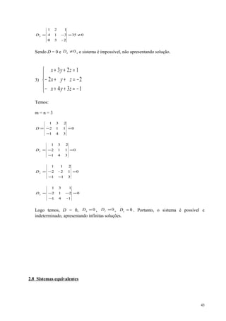 035
2-30
314
121
≠=−=xD
Sendo D = 0 e 0≠xD , o sistema é impossível, não apresentando solução.
3)





−=++−
−=++−
=++
134
22
123
zyx
zyx
zyx
Temos:
m = n = 3
0
341
112
231
=
−
−=D
0
341
112
231
=
−
−=xD
0
311
12-2
211
=
−−
−=yD
0
1-41
212
131
=
−
−−=zD
Logo temos, D = 0, 0=xD , 0=yD , 0=zD . Portanto, o sistema é possível e
indeterminado, apresentando infinitas soluções.
2.8 Sistemas equivalentes
43
 