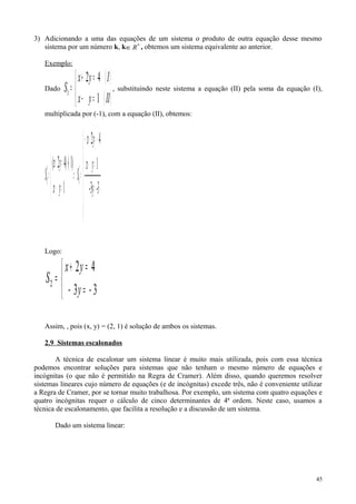 3) Adicionando a uma das equações de um sistema o produto de outra equação desse mesmo
sistema por um número k, k *
R∈ , obtemos um sistema equivalente ao anterior.
Exemplo:
Dado
( )
( )


=−
=+
=
IIyx
Iyx
S
1
42
1
, substituindo neste sistema a equação (II) pela soma da equação (I),
multiplicada por (-1), com a equação (II), obtemos:
-33y-
1
42
1
)1()42( '
1
'
1







=
=−
−=−−
=⇒



=−
−⋅=+
=
yx
yx
S
yx
yx
S
Logo:
33
42
2



−=−
=+
=
y
yx
S
Assim, , pois (x, y) = (2, 1) é solução de ambos os sistemas.
2.9 Sistemas escalonados
A técnica de escalonar um sistema linear é muito mais utilizada, pois com essa técnica
podemos encontrar soluções para sistemas que não tenham o mesmo número de equações e
incógnitas (o que não é permitido na Regra de Cramer). Além disso, quando queremos resolver
sistemas lineares cujo número de equações (e de incógnitas) excede três, não é conveniente utilizar
a Regra de Cramer, por se tornar muito trabalhosa. Por exemplo, um sistema com quatro equações e
quatro incógnitas requer o cálculo de cinco determinantes de 4ª ordem. Neste caso, usamos a
técnica de escalonamento, que facilita a resolução e a discussão de um sistema.
Dado um sistema linear:
45
 