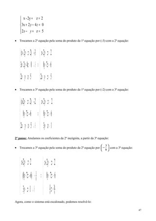 




=+−
=−+
=+
5z2
0423x
2z2y-x
yx
zy
• Trocamos a 2ª equação pela soma do produto da 1ª equação por (-3) com a 2ª equação:
( )





=+−
−=−
=+
⇒





=+−
⊕↵=−+
⋅=+
52
678
22
5z2
0423
3-)22(
zyx
zy
zyx-
yx
zyx
zy-x
• Trocamos a 3ª equação pela soma do produto da 1ª equação por (-2) com a 3ª equação:
( )





=−
−=−
=+
⇒





⊕↵=+−
=−
⋅=+
1z3
678
22
5z2
6-78
2-)22(
y
zy
zyx-
yx
zy
zyx-
2º passo: Anulamos os coeficientes da 2ª incógnita, a partir da 3ª equação:
• Trocamos a 3ª equação pela soma do produto da 2ª equação por 





−
8
3
com a 3ª equação:
( )





=
−=−
=+
⇒





⊕↵=−
−⋅=−
=+
678
22
13
6)-78(
22
8
26
8
13
8
3
z
zy
zyx-
zy
zy
zyx-
Agora, como o sistema está escalonado, podemos resolvê-lo:
47
 
