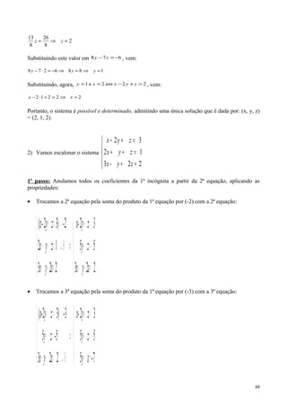 2
8
26
8
13
=⇒= zz
Substituindo este valor em 678 −=− zy , vem:
1886278 =⇒=⇒−=⋅− yyy
Substituindo, agora, 22em2e1 =+−== zyxzy , vem:
22212 =⇒=+⋅− xx
Portanto, o sistema é possível e determinado, admitindo uma única solução que é dada por: (x, y, z)
= (2, 1, 2).
2) Vamos escalonar o sistema





=+
=++
=+−
223
12
32
z- yx
zyx
zyx
1º passo: Anulamos todos os coeficientes da 1ª incógnita a partir da 2ª equação, aplicando as
propriedades:
• Trocamos a 2ª equação pela soma do produto da 1ª equação por (-2) com a 2ª equação:
( )





=+−
−=−
=+
⇒





=+−
⊕↵=++
⋅=+
22z3
55
32
22z3
12
2-)32(
yx
zy
zyx-
yx
zyx
zy-x
• Trocamos a 3ª equação pela soma do produto da 1ª equação por (-3) com a 3ª equação:
( )





=−
−=−
=+
⇒





⊕↵=+−
=−
⋅=+
7-z5
55
32
22z3
5-5
3-)32(
y
zy
zyx-
yx
zy
zyx-
48
 