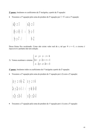2º passo: Anulamos os coeficientes da 2ª incógnita, a partir da 3ª equação:
• Trocamos a 3ª equação pela soma do produto da 2ª equação por ( )1− com a 3ª equação:
( )





=
−=−
=+
⇒





⊕↵=−
−⋅=−
=+
2-0
55
32
7-5
15)-5(
32
zy
zyx-
zy
zy
zyx-
Dessa forma fica escalonado. Como não existe valor real de z, tal que 20 −=⋅ z , o sistema é
impossível e portanto não tem solução.
3) Vamos escalonar o sistema





−=++
−=+−+
=−++
322
122
6
tzy-x
tzyx
tzyx
1º passo: Anulamos todos os coeficientes da 1ª incógnita a partir da 2ª equação:
• Trocamos a 2ª equação pela soma do produto da 1ª equação por (-2) com a 2ª equação:
( )





=++−
=+−−
=−++
⇒





=++−
⊕↵=+−+
⋅=−++
3-22
13-34
6
3-22
1-22
2-)6(
tzyx
tzy
tzyx
tzyx
tzyx
tzyx
• Trocamos a 3ª equação pela soma do produto da 1ª equação por (-1) com a 3ª equação:
49
 