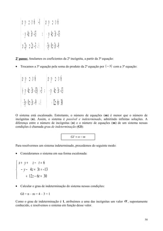 ( )





=++−
=+−−
=−++
⇒





⊕↵=++−
=+−−
⋅=−++
9-303
13-34
6
3-22
13-34
1-6
tzy
tzy
tzyx
tzyx
tzy
tzyx
2º passo: Anulamos os coeficientes da 2ª incógnita, a partir da 3ª equação:
• Trocamos a 3ª equação pela soma do produto da 2ª equação por ( )3− com a 3ª equação:
( )





=−+
=+−−
=−++
⇒





⊕↵=++−
⋅=+−−
=−++
30612
13-34
6
9-303
3-13)-34(
6
tz
tzy
tzyx
tzy
tzy
tzyx
O sistema está escalonado. Entretanto, o número de equações (m) é menor que o número de
incógnitas (n). Assim, o sistema é possível e indeterminado, admitindo infinitas soluções. A
diferença entre o número de incógnitas (n) e o número de equações (m) de um sistema nessas
condições é chamada grau de indeterminação (GI):
Para resolvermos um sistema indeterminado, procedemos do seguinte modo:
• Consideramos o sistema em sua forma escalonada:





=−+
=+−−
=−++
30612
13-34
6
tz
tzy
tzyx
• Calcular o grau de indeterminação do sistema nessas condições:
GI = n – m = 4 – 3 = 1
Como o grau de indeterminação é 1, atribuímos a uma das incógnitas um valor α , supostamente
conhecido, e resolvemos o sistema em função desse valor.
50
mnGI −=
 