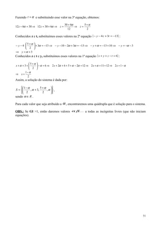 Fazendo α=t e substituindo esse valor na 3ª equação, obtemos:
2
5
12
630
6301230612
αα
αα
+
=⇒
+
=⇒+=⇒=− zzzz
Conhecidos z e t, substituímos esses valores na 2ª equação ( )1334 −=+−− tzy :
3
31013133210133
2
5
4
+=⇒
−−=−⇒+−=+−⇒−=+−−−⇒−=+




 +
⋅−−
α
ααααα
α
y
yyyy
Conhecidos z e t e y, substituímos esses valores na 1ª equação ( )6=−++ tzyx :
2
1
121211212256226
2
5
3
α
αααααα
α
α
−
=⇒
−=⇒=++⇒=−++++⇒=−




 +
+++
x
xxxx
Assim, a solução do sistema é dada por:











 +
+
−
= α
α
α
α
,
2
5
,3,
2
1
S ,
sendo R∈α .
Para cada valor que seja atribuído a α , encontraremos uma quádrupla que é solução para o sistema.
OBS.: Se GI >1, então daremos valores ,, βα a todas as incógnitas livres (que não iniciam
equações).
51
 