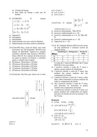 d) 26 balas de laranja
e) duas balas de laranja a mais que de
hortelã
9) (UCDB-MT) O sistema







=−−+
=−+−
=−+
=−++−
02572
06104
022
022
zyx
zyx
zyx
zyx
é:
a) impossível
b) homogêneo
c) determinado
d) indeterminado com uma variável arbitrária.
e) Indeterminado com duas variáveis arbitrárias.
10) (Cefet-PR) Para a festa do Natal, uma crche
necessitava de 120 brinquedos. Recebeu uma
doação de R$370,00. Esperava-se comprar
carrinhos a R$2,00 cada, bonecas a R$3,00 e
bolas a R$3,50. Se o número de bolas deveria
ser igual ao número de bonecas e carrinhos
juntos, a solução seria comprar:
a) 60 bonecas, 30carrinhos e 30 bolas
b) 20 bonecas, 40carrinhos e 60 bolas
c) 30 bonecas, 30carrinhos e 60 bolas
d) 25 bonecas, 45carrinhos e 70 bolas
e) 40 bonecas, 20carrinhos e 60 bolas
11) (Unificado- RJ) Para que valores de k existe
uma única matriz






y
x
, tal que
?
0
0
1
21






=





⋅





−
−−
y
x
k
k
a) k ≠ -1
b) k=-2
c) k=-2 ou k=1
d) k ≠ -2 e k ≠ 1
e) k ≠ 2 e k ≠ -1
12) (UF-AL) O sistema



=−
=+
1
32
ybx
yax
, nas
variáveis reais x e y, é:
a) possível e determinado, ∀a, b∈R.
b) possível e indeterminado se a = 2b.
c) possível e determinado se a ≠ 2b. ∀a, b∈
R.
d) possível e indeterminado se a = -2b.
e) impossível se a = -2b.
13) (F. M. Triângulo Mineiro-MG) Em três mesas
de uma lanchonete o consumo ocorreu da
seguinte forma:
Mesa
Hambúrguer Refrigerante Porção de
fritas
1ª 4 2 2
2ª 6 8 3
3ª 2 3 1
A conta da 1ª mesa foi R$18,00 e da 2ª mesa
R$30,00. Com esses dados:
a) é possível calcular a conta da 3ª mesa e
apenas o preço unitário do refrigerante.
b) é possível calcular a conta da 3ª mesa, mas
nenhum dos preços unitários dos três
componentes do lanche.
c) é possível calcular a conta da 3ª mesa e além
disso, saber exatamente os preços unitários de
todos os componentes do lanche.
d) não é possível calcular a conta da 3ª mesa,
pois deveriam ser fornecidos os preços
unitários dos componentes do lanche.
e) é impossível calcular a conta da 3ª mesa e os
preços unitários dos componentes do lanche,
pois deve ter havido um erro na conta da 1ª ou
da 2ª mesa.
Respostas
1) a) Sim b) Sim c) Não
2) a) S={k∈R | k ≠
2
111±
}
b) S={k∈R | k ≠
3
1
− }
c) S={k∈R | k ≠ 2 e k ≠ 3}
3) a) S={(1, 2)}
b) S={(2, -1, -3)}
c)S={(-4, -3)}
4) a) k ≠ 4 b) ∃/ k ∈ R c) k = 4
53
 