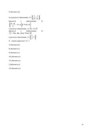 5) alternativa d)
6) a) possível e determinado; S=












14
3
,
14
5
b)possível e indeterminado; S=






∈α∀





α−
α−
Rp/,4,
4
4
c) possível e determinado; S= ( ){ }1,2,1 −
d)possível e indeterminado; S=
( ){ }Rp/,4,52 ∈α∀ααα−
e) possível e determinado; S=












2,
2
3
f) sistema impossível; S={ }
7) alternativa b)
8) alternativa a)
9) alternativa c)
10) alternativa e)
11) alternativa e)
12)alternativa e)
13) alternativa a)
54
 