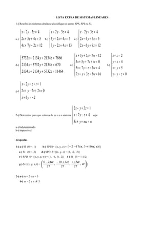 LISTA EXTRA DE SISTEMAS LINEARES
1-) Resolva os sistemas abaixo e classifique-os como SPS, SPI ou SI.
a-)





=−+
=++
=−+
12274
5432
432
zyx
zyx
zyx
b-)





=+−
=++
=−+
13427
5423
432
xzy
zxy
zyx
c-)





=+−
=+−
=+−
12962
5642
432
zyx
zyx
zyx
d-)





=++
=++
=++
11464573221342134
670213457322134
7866213421345732
zyx
zyx
zyx
e-)







=+++
=+++
=+++
=+++
16537
4375
0753
12753
wzyx
wzyx
wzyx
wzyx
f-)







=++
=+
=+
=+
0
5
4
2
zyx
yx
zy
zx
g-)





−=+
=+−+
=++−
26
0222
12
yx
tzyx
tzyx
2-) Determine para que valores de m e n o sistema





=++
=−+
=+−
nmzyx
zyx
zyx
3
42
132
seja:
a-) Indeterminado
b-) impossível
Respostas
1-) a-) SI (0 = -1) b-) SPI S={(x, y, z) = ( )ααα ,103,172 +−− }
c-) SI (0 = -3) d-) SPD S={(x, y, z) = (1, -1, 2)}
e-) SPD S={(x, y, z, w) = (1, -1, 0, 2)} f-) SI (0 = -11/2)
g-) S={(x, y, z, t) = 




 ++−−
α
ααα
,
27
51
,
27
410
,
27
246
}
2-) a-) m = 2 e n = 5
b-) m = 2 e n ≠ 5
 