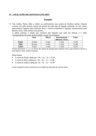 IV - APLICAÇÕES DE SISTEMAS LINEARES
Exemplos
1) Três irmãos, Paula, Júlia e André, ao confrontarem suas contas de telefone celular, ficaram
curiosos em saber quanto custou um minuto de cada tipo de ligação realizada. As rrês contas
apresentaram ligações para telefones fixos e móveis (celulares) e ligações internacionais para
Buenos Aires, onde moram seus primos.
A tabela informa o tempo (em minutos) das ligações que cada um efetuou e o valor
correspondente da conta, já descontado o preço da assinatura.
Fixo Móvel Internacional
(Buenos Aires)
Valor
Paula 10 min 6 min 2 min 12,20
Júlia 14 min 4 min 3 min 13,40
André 8 min 5 min 5 min 14,70
Vamos denominar x, y e z os preços do minuto de ligação para telefones fixos, para telefones móveis e
para Buenos Aires, respectivamente.
Desta forma,
• A conta de Paula é dada por: 10x + 6y + 2z = 12,20
• A conta de Júlia é dada por: 14x + 4y + 3z = 13,40
• A conta de André é dada por: 8x + 5y + 5z = 14,70
As três equações acima constituem um exemplo de aplicação de sistema linear.
 