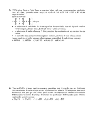 3) (PUC) Alfeu, Bento e Cintia foram a uma certa loja e cada qual comprou camisas escolhidas
entre três tipos, gastando nessa compra os totais de R$134,00, R$ 115,00 e R$ 48,00,
respectivamente.
Sejam as matrizes:










=










=
z
y
x
XeA
012
501
430
tais que:
• os elementos de cada linha de A correspondem às quantidades dos três tipos de camisas
compradas por Alfeu (1ª linha), Bento (2ª linha) e Cíntia (3ª linha);
• os elementos de cada coluna de A Correspondem às quantidades de um mesmo tipo de
camisa;
• os elementos de X correspondem aos preços unitários, em reais, de cada tipo de camisa.
Nessas condições, o total a ser pago pela compra de uma unidade de cada tipo de camisa é:
a) R$53,00 b) R$55,00 c) R$57,00 d) R$62,00 e) R$65,00
4) (Vunesp-SP) Um orfanato recebeu uma certa quantidade x de brinquedos para ser distribuída
entre as crianças. Se cada criança receber três brinquedos, sobrarão 70 brinquedos para serem
distribuídos; mas, para que cada criança possa receber cinco brinquedos, serão necessários mais
40 brinquedos. O número de crianças do orfanato e a quantidade x de brinquedos que o orfanato
recebeu são, respectivamente:
a) 50 e 290 b) 55 e 235 c) 55 e 220 d) 60 e 250 e) 65 e 265
 