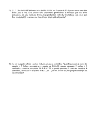 5) (U.F. Uberlândia-MG) Gumercindo decidiu dividir sua fazenda de 30 alqueires entre seus dois
filhos João e José. Essa divisão seria diteramente proporcional à produção que cada filho
conseguisse em uma plantação de soja. Eles produziram juntos 1,5 tonelada de soja, sendo que
José produziu 250 kg a mais que João. Como foi dividida a Fazenda?
6) Ao ser indagado sobre o valor do pedágio, um caixa respondeu: “Quando passaram 2 carros de
passeio e 3 ônibus, arrecadou-se a quantia de R$26,00; quando passaram 2 ônibus e 5
caminhões, a quantia arrecadada foi de R$47,00, e quando passaram 6 carros de passeio e 4
caminhões, arrecadou-se a quantia de R$52,00”. Qual foi o valor do pedágio para cada tipo de
veículo citado?
 