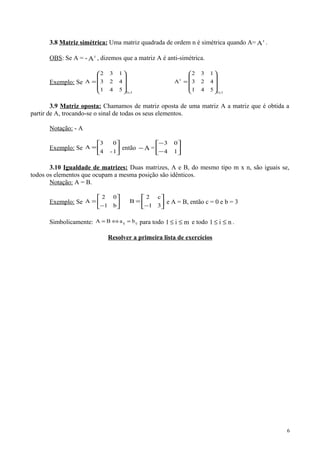 3.8 Matriz simétrica: Uma matriz quadrada de ordem n é simétrica quando A= t
A .
OBS: Se A = - t
A , dizemos que a matriz A é anti-simétrica.
Exemplo: Se
3x3
541
423
132
A










=
3x3
t
541
423
132
A










=
3.9 Matriz oposta: Chamamos de matriz oposta de uma matriz A a matriz que é obtida a
partir de A, trocando-se o sinal de todas os seus elementos.
Notação: - A
Exemplo: Se 





=
1-4
03
A então A− = 





−
−
14
03
3.10 Igualdade de matrizes: Duas matrizes, A e B, do mesmo tipo m x n, são iguais se,
todos os elementos que ocupam a mesma posição são idênticos.
Notação: A = B.
Exemplo: Se 





−
=
b1
02
A 





−
=
31
c2
B e A = B, então c = 0 e b = 3
Simbolicamente: ijij baBA =⇔= para todo mi1 ≤≤ e todo ni1 ≤≤ .
Resolver a primeira lista de exercícios
6
 