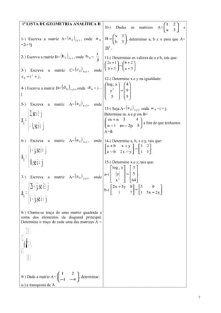 1ª LISTA DE GEOMETRIA ANALÍTICA II
1-) Escreva a matriz A= ( ) 3x2ija , onde ija
=2i+3j
2-) Escreva a matriz B= ( ) 3x3ijb , onde ijb =
j
i
.
3-) Escreva a matriz C= ( ) 1x4ijc , onde
jic 2
ij += .
4-) Escreva a matriz D= ( ) 3x1ijd , onde ijd = i –
j.
5-) Escreva a matriz A= ( ) 3x4ija , onde



<−
≥
=
jise,1
jise,2
aij
6-) Escreva a matriz A= ( ) 3x3ija , onde



≠
=+
=
jise,0
jise,ji
aij
7-) Escreva a matriz A= ( ) 3x2ija , onde



<−
≥+
=
jise,ji
jise,ji2
aij
8-) Chama-se traço de uma matriz quadrada a
soma dos elementos da diagonal principal.
Determine o traço de cada uma das matrizes A =










−−
−=





101
532
102
Be
34
21
.
9-) Dada a matriz A= 





−− 41
21
, determinar:
a-) a transposta de A
10-) Dadas as matrizes A= 





3a
21
e






=
3b
3x
B , determinar a, b e x para que A=
t
B .
11-) Determinar os valores de a e b, tais que:






+
+
=





+
+
3a
2b
3b
1a2
12-) Determine x e y na igualdade:










=










5
9
4
5
y
xlog
2
3
13-) Seja A= ( ) 3x2ija , onde ija =i + j.
Determine m, n e p em B=






−−
+
5p2m1n
43nm
a fim de que tenhamos
A=B.
14-) Determine a, b, x e y, tais que:
.
11
23
yx2ba
yxba






=





−−
++
15-) Determine x e y, tais que:
a-) .
64
5
3
x
y
xlog
2
2










=










b-) .
y2x51
05
71
0y3x2






+
=




 +
7
 