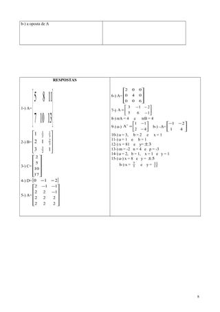 b-) a oposta de A
RESPOSTAS
1-) A=






13107
1185
2-) B=










13
12
1
2
3
3
2
3
1
2
1
3-) C=












17
10
5
2
4-) D=[ ]210 −−
5-) A=












−
−−
222
222
122
112
6-) A=










600
040
002
7-) 





−
−−
=
165
213
A
8-) trA = 4 e trB = 4
9-) a-) 





−
−
=
42
11
At
b-) –A= 




 −−
41
21
10-) a = 3, b = 2 e x = 1
11-) a = 1 e b = 1
12-) x = 81 e y= 3±
13-) m = -2 n = 4 e p = -3
14-) a = 2, b = 1, x = 1 e y = 1
15-) a-) x = 8 e y = 5±
b-) x = 5
7
e y = 15
11
8
 