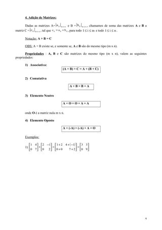 4. Adição de Matrizes:
Dadas as matrizes A=[ ] nxmija e B =[ ] nxmijb , chamamos de soma das matrizes A e B a
matriz C =[ ] nxmijc , tal que ijijij bac += , para todo mi1 ≤≤ e todo ni1 ≤≤ .
Notação: A + B = C
OBS: A + B existe se, e somente se, A e B são do mesmo tipo (m x n).
Propriedades : A, B e C são matrizes do mesmo tipo (m x n), valem as seguintes
propriedades:
1) Associativa:
(A + B) + C = A + (B + C)
2) Comutativa
A + B = B + A
3) Elemento Neutro
A + O = O + A = A
onde O é a matriz nula m x n.
4) Elemento Oposto
A + (-A) = (-A) + A = O
Exemplos:
1)
( )






=





++
−++
=




 −
+





90
33
2700
1421
20
12
70
41
9
 