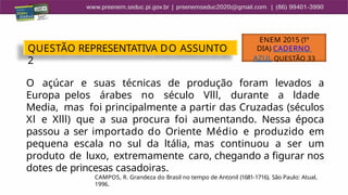 O açúcar e suas técnicas de produção foram levados a
Europa pelos árabes no século Vlll, durante a ldade
Media, mas foi principalmente a partir das Cruzadas (séculos
Xl e Xlll) que a sua procura foi aumentando. Nessa época
passou a ser importado do Oriente Médio e produzido em
pequena escala no sul da ltália, mas continuou a ser um
produto de luxo, extremamente caro, chegando a figurar nos
dotes de princesas casadoiras.
CAMPOS, R. Grandeza do Brasil no tempo de Antonil (1681-1716). São Paulo: Atual,
1996.
QUESTÃO REPRESENTATIVA DO ASSUNTO
2
ENEM 2015 (1º
DIA) CADERNO
AZUL QUESTÃO 33
 