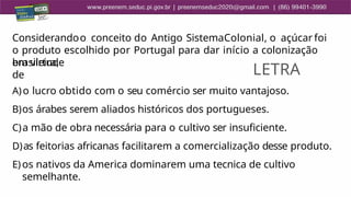 Considerandoo conceito do Antigo SistemaColonial, o açúcar foi
o produto escolhido por Portugal para dar início a colonização
brasileira,
em virtude
de
A)o lucro obtido com o seu comércio ser muito vantajoso.
B)os árabes serem aliados históricos dos portugueses.
C)a mão de obra necessária para o cultivo ser insuficiente.
D)as feitorias africanas facilitarem a comercialização desse produto.
E) os nativos da America dominarem uma tecnica de cultivo
semelhante.
LETRA
 