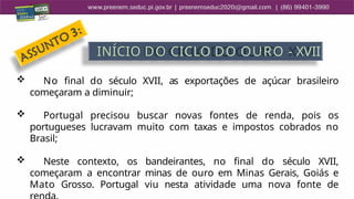  No final do século XVII, as exportações de açúcar brasileiro
começaram a diminuir;
 Portugal precisou buscar novas fontes de renda, pois os
portugueses lucravam muito com taxas e impostos cobrados no
Brasil;
 Neste contexto, os bandeirantes, no final do século XVII,
começaram a encontrar minas de ouro em Minas Gerais, Goiás e
Mato Grosso. Portugal viu nesta atividade uma nova fonte de
INÍCIO DO CICLO DO OURO - XVII
 