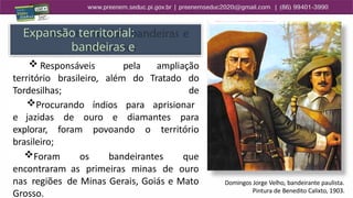 Expansão territorial:
bandeiras e
bandeirantes
território brasileiro, além do Tratado
 Responsáveis pela ampliação
do
de
Tordesilhas;
Procurando índios para aprisionar
e jazidas de ouro e diamantes para
explorar, foram povoando o território
brasileiro;
Foram os bandeirantes que
encontraram as primeiras minas de ouro
nas regiões de Minas Gerais, Goiás e Mato
Grosso.
Domingos Jorge Velho, bandeirante paulista.
Pintura de Benedito Calixto, 1903.
 