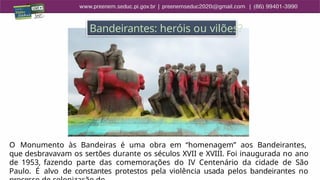 1
7
O Monumento às Bandeiras é uma obra em “homenagem” aos Bandeirantes,
que desbravavam os sertões durante os séculos XVII e XVIII. Foi inaugurada no ano
de 1953, fazendo parte das comemorações do IV Centenário da cidade de São
Paulo. É alvo de constantes protestos pela violência usada pelos bandeirantes no
Bandeirantes: heróis ou vilões?
 