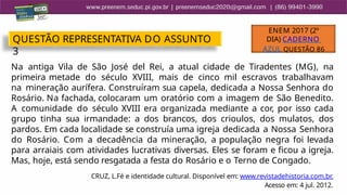 Na antiga Vila de São José del Rei, a atual cidade de Tiradentes (MG), na
primeira metade do século XVIII, mais de cinco mil escravos trabalhavam
na mineração aurífera. Construíram sua capela, dedicada a Nossa Senhora do
Rosário. Na fachada, colocaram um oratório com a imagem de São Benedito.
A comunidade do século XVIII era organizada mediante a cor, por isso cada
grupo tinha sua irmandade: a dos brancos, dos crioulos, dos mulatos, dos
pardos. Em cada localidade se construía uma igreja dedicada a Nossa Senhora
do Rosário. Com a decadência da mineração, a população negra foi levada
para arraiais com atividades lucrativas diversas. Eles se foram e ficou a igreja.
Mas, hoje, está sendo resgatada a festa do Rosário e o Terno de Congado.
CRUZ, L.Fé e identidade cultural. Disponível em: www.revistadehistoria.com.br.
Acesso em: 4 jul. 2012.
QUESTÃO REPRESENTATIVA DO ASSUNTO
3
ENEM 2017 (2º
DIA) CADERNO
AZUL QUESTÃO 86
 