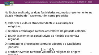 21
Na lógica analisada, as duas festividades retomadas recentemente, na
cidade mineira de Tiradentes, têm como propósito
A) valorizar a cultura afrodescendente e suas tradições
religiosas.
B) retomar a veneração católica aos valores do passado colonial.
C) reunir os elementos constitutivos da história econômica
regional.
D) combater o preconceito contra os adeptos do catolicismo
popular.
E) produzir eventos turísticos voltados a religiões de origem
LETRA
 