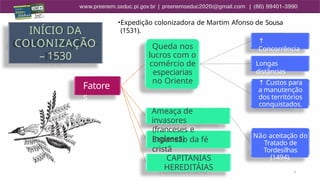 5
INÍCIO DA
COLONIZAÇÃO
– 1530
Fatore
s
Queda nos
lucros com o
comércio de
especiarias
no Oriente
↑
Concorrência
Longas
distâncias
↑ Custos para
a manutenção
dos territórios
conquistados.
Expansão da fé
cristã
CAPITANIAS
HEREDITÁIAS
Ameaça de
invasores
(franceses e
ingleses) Não aceitação do
Tratado de
Tordesilhas
(1494).
•Expedição colonizadora de Martim Afonso de Sousa
(1531).
 
