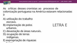 As críticas desses cronistas ao processo de
colonização portuguesa na América estavam relacionadas
à
A) utilização do trabalho
escravo.
B) implantação de polos
urbanos.
C) devastação de áreas naturais.
D) ocupação de terras
indígenas.
E) expropriação de riquezas
LETRA E
 
