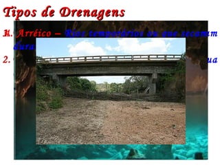 Tipos de DrenagensTipos de Drenagens
1. Exorréica – Rios cujas águas desembocam
diretamente no mar.
2. Endorréica – Rios que despejam suas água
em outro rio (afluentes) ou em lagos.Exorréico
Endorréico
3. Criptorréica – Rios subterrâneos4. Arréico – Rios temporários ou que secam
durante o período de estiagem
 