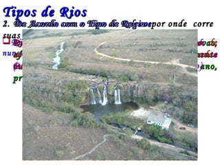 Tipos de RiosTipos de Rios
1.1. De Acordo com o Tipo de RegimeDe Acordo com o Tipo de Regime
Rio perene - Aquele em que há sempre água correndo
nunca seca
 Rio Temporário - Rio cujas fontes (chuvas,Rio Temporário - Rio cujas fontes (chuvas,
afluentes de outros rios, neve) secam totalmenteafluentes de outros rios, neve) secam totalmente
ou parcialmente em determinada época do ano,ou parcialmente em determinada época do ano,
provocando uma seca parcial.provocando uma seca parcial.
2. De Acordo com o Tipo de Relevo por onde corre2. De Acordo com o Tipo de Relevo por onde corre
suas águassuas águas
 Rio de Planície – Apresenta o Escoamento de
suas águas sobre Superfícies Planas e com pouca
Declividade (São propícios para a navegação)
 Rios de Planalto – Apresenta escoamento de
suas águas sobre áreas montanhosas e inclinadas
(são excelentes para geração de energia)
 