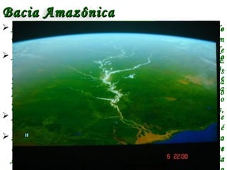  A bacia do rio Amazonas envolve todo o conjunto de
recursos hídricos que convergem para o rio Amazonas.
 Abrange uma área de 7 milhões de km², compreendendo
terras de vários países da América do Sul (Peru,
Colômbia, Equador, Venezuela, Guiana, Bolívia e
Brasil). É a maior bacia fluvial do mundo. De sua área
total, cerca de 3,8 milhões de km² encontram-se no
Brasil, abrangendo os estados do Acre, Amazonas,
Roraima, Rondônia, Mato Grosso, Pará e Amapá.
 Seus afluentes. estão situados nos dois hemisférios (no
hemisfério norte e no hemisfério sul) e, devido a esse
fato, o rio Amazonas tem dois períodos de chuvas, pois
 O Rio principal nasce na cordilheira dos Andes, no
Peru. Possui 6.868 km, sendo que 3.165 km estão em
território brasileiro. Sua vazão média é da ordem de
109.000 m³/s e 290.000 m³/s na estação de chuvas. É
um rio típico de planície, ele e muitos de seus afluentes
são navegáveis, o que é muito importante para a
população da Amazônia, que se serve do rio como meio
de locomoção.
 A largura média do rio Amazonas é de aproximadamente
5 quilômetros. Em alguns lugares, de uma margem é
impossível ver a margem oposta, por causa da curvatura
da superfície terrestre. No ponto onde o rio mais se
contrai – o chamado "Estreito de Óbidos” – a largura
Bacia AmazônicaBacia Amazônica
 