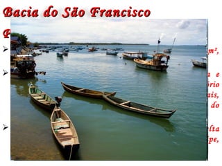 Bacia do São FranciscoBacia do São Francisco
Principais CaracterísticasPrincipais Características
 Abrange área de drenagem em torno de 640.000 km²,
correspondendo cerca de 8% do território nacional
 O Rio São Francisco nasce na serra da Canastra e
percorre aproximadamente 2.700 km do território
brasileiro, passando pelos estados de Minas Gerais,
Bahia, Pernambuco, Alagoas e Sergipe, além de parte do
Estado de Goiás e do Distrito Federal.
 Sua foz em processo de transformação Estuário Delta
está localizada entre os estados de Alagoas e Sergipe,
próximo ao municipio de Piaçabuçu (AL).
 