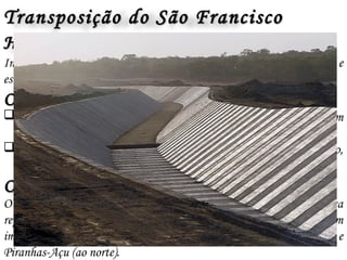 Transposição do São FranciscoTransposição do São Francisco
ObjetivosObjetivos
 Transformar rios temporários do Semi – Árido nordestinos em
Perenes
 Garantir água às populações dessa do Nordeste Sertanejo, bem como,
o desenvolvimento agrícola, comercial e industrial.
HistóricoHistórico
Imaginado pelo imperador D. Pedro II no final do século XIX e
estruturado na virada do século XX para o XXI
OperacionalidadeOperacionalidade
O projeto prevê retirar água das represas de Sobradinho e Itaparica
represas e levá-la para duas outras bacias de rios menores, mas também
importantes: a do rio Paraíba (a leste) e a dos rios Jaguaribe, Apodi e
Piranhas-Açu (ao norte).
 