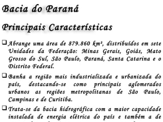 Abrange uma área de 879.860 km², distribuídos em sete
Unidades da Federação: Minas Gerais, Goiás, Mato
Grosso do Sul, São Paulo, Paraná, Santa Catarina e o
Distrito Federal.
Banha a região mais industrializada e urbanizada do
país, destacando-se como principais aglomerados
urbanos as regiões metropolitanas de São Paulo,
Campinas e de Curitiba.
Trata-se da bacia hidrográfica com a maior capacidade
instalada de energia elétrica do país e também a de
Bacia do ParanáBacia do Paraná
Principais CaracterísticasPrincipais Características
 