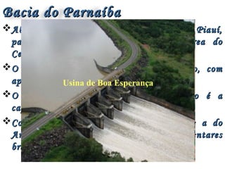Bacia do ParnaíbaBacia do Parnaíba
Abrange quase totalmente o estado do Piauí,Abrange quase totalmente o estado do Piauí,
parte do Maranhão e uma pequena área doparte do Maranhão e uma pequena área do
Ceará, totalizando 344.112 km².Ceará, totalizando 344.112 km².
O Rio Parnaíba é o principal da região, comO Rio Parnaíba é o principal da região, com
aproximadamente 1.400 km de extensão.aproximadamente 1.400 km de extensão.
O maior adensamento urbano da região é aO maior adensamento urbano da região é a
capital piauiense de Teresina.capital piauiense de Teresina.
Compõe junto com a bacia do Paraná e a doCompõe junto com a bacia do Paraná e a do
Amazonas, as três maiores bacias sedimentaresAmazonas, as três maiores bacias sedimentares
brasileiras.brasileiras.
Usina de Boa Esperança
 