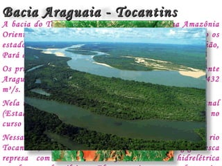 Bacia Araguaia - TocantinsBacia Araguaia - Tocantins
A bacia do Tocantins-Araguaia está situada na Amazônia
Oriental. Possui uma área de 967.059 km², abrangendo os
estados de Goiás, Mato Grosso, Tocantins, Maranhão,
Pará e também o Distrito Federal.
Os principais rios da bacia são o Tocantins e seu afluente
Araguaia. A vazão média conjunta da bacia é de 15.432
m³/s.
Nela tem destaque a paisagem natural da ilha do Bananal
(Estado do Tocantins), maior ilha fluvial do mundo, no
curso do rio Araguaia.
Nessa bacia foi construída a usina de Tucuruí, no rio
Tocantins, Estado do Pará. Tucuruí forma uma gigantesca
represa com mais 2.800 km2, a maior hidrelétrica
Rio Araguaia
Tucuruí – Rio Tocantins
 