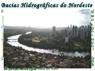 Bacias Hidrográficas do NordesteBacias Hidrográficas do Nordeste
Bacia NE Oriental
Bacia NE Ocidental
A Região Hidrográfica Atlântico Nordeste Ocidental
contempla, basicamente, o Estado do Maranhão e uma
pequena porção oriental do Estado do Pará, abrangendo
as bacias hidrográficas dos rios Gurupi, Turiaçu,
Pericumã, Mearim, Itapecuru, Munim e a região do
litoral do Maranhão.
Nela estão inseridos, parciais ou integralmente, 223
municípios. A Região tem uma área de 254.100 km2,
sendo que 9% dessa área pertencem ao estado do Pará e
os 91% restantes ao estado do Maranhão.
A Região Hidrográfica Atlântico Nordeste Ocidental
apresenta uma vazão média de 2.514 m3/s, cerca de 1%
da vazão média observada no País.
A Região Hidrográfica do Nordeste Oriental possui uma área de
287.348 km², abrangendo em seu território 5 estados: Ceará, Rio
Grande do Norte, Paraíba, Pernambuco e Alagoas.
Esta região sofreu, ao longo da história brasileira, grandes
pressões antrópicas, responsáveis não só pelo desmatamento da
Mata Atlântica para implantação da cultura de cana-de-açúcar,
como também pela degradação dos manguezais e lagoas da zona
costeira decorrente do avanço da urbanização e pela devastação
da caatinga em virtude da expansão da atividade pecuária no
sertão brasileiro.
A Bacia do Atlântico Nordeste Oriental caracteriza-se pela
ausência de grandes rios, configurando um cenário de baixa
disponibilidade hídrica com relação às demandas, principalmente
em períodos de estiagem.
Rio Jaguaribe
Rio Itapecuru (MA)
Rio Capibaribe
 