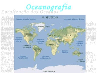 Oceanografia
Oceano
Grande massa de água salgada que contorna os continentes
Dos 150 milhões de quilômetros quadrados da superfície da
Terra, os oceanos ocupam 70%, o que corresponde a 361
milhões de quilômetros quadrados.
Localização dos Oceanos
Atlântico
Banha o oeste da Europa e da África e o leste das
Américas. É considerado o oceanos mais importante, do
ponto de vista econômico, pois estabelece contato com as
regiões mais desenvolvidas da América do Norte e da
Europa Ocidental.
Pacífico
Banha o leste da Ásia e da Oceania e o oeste das Américas.
É o maior dos oceanos, representando, sozinho, metade das
águas oceânicas.
O fluxo comercial através do oceano pacífico vem
Índico
Banha o sul da Ásia, o leste da África e o oeste da
Oceania. Cortado pelo Trópico de Câncer e o Equador, o
oceanos Índico é quase totalmente tropical. É o oceano
que banha totalmente o litoral indiano, no sul da Ásia,
por isso recebe tal denominação.
Glacial Ártico
Ocupa o Pólo Norte, banhando as terras ao seu redor,
que correspondem ao Norte da América, da Europa e da
Ásia. Parte de suas águas encontra-se congelado a,
formando banquisas, além de nele flutuarem icebergs. O
oceano Ártico comunica-se amplamente com o Atlântico.
Glacial Antártico e Austral
Banha a Antártida e é considerado o prolongamento dos 3
grandes oceanos. Recentemente, alguns oceanógrafos
passaram a considera-lo um oceano pela constatação de
que as águas dos oceanos Atlântico, Pacífico e Índico não
se separam, águas em torna das terras do Pólo Sul,
individualizando-as como um oceano.
 