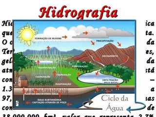 Hidrografia é uma parte da geografia físicaHidrografia é uma parte da geografia física
que classifica e estuda as águas do planeta.que classifica e estuda as águas do planeta.
O objeto de estudo da hidrografia é a água daO objeto de estudo da hidrografia é a água da
Terra, abrange portanto oceanos, mares,Terra, abrange portanto oceanos, mares,
geleiras, água do subsolo, lagos, água dageleiras, água do subsolo, lagos, água da
atmosfera e rios. A maior parte da água estáatmosfera e rios. A maior parte da água está
concentrada em oceanos e mares –concentrada em oceanos e mares –
1.380.000.000 km³ –, correspondendo a1.380.000.000 km³ –, correspondendo a
97,3% da reserva hídrica do mundo. As águas97,3% da reserva hídrica do mundo. As águas
continentais possuem um volume total decontinentais possuem um volume total de
HidrografiaHidrografia
 