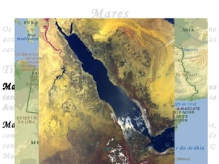 Mares
Os mares são porções dos oceanos que situam-se próximo
aos continentes e, por isso, são influenciados pelas
características ecológicas das massas continentais.
Tipos de Mares
Mares Abertos ou Costeiros - São aqueles que se
comunicam diretamente com o oceano. Ex: O mar das
Antilhas, o mar da China, o mar do Norte.
Mares Interiores ou Mediterrâneos - Localizam-se,
como o nome diz, no interior dos continentes, mantendo
contato com as águas do oceano por meio de estreitos. Ex:
Mas Mediterrâneo, mar Vermelho, mar negro.
Mares Fechados ou Isolados - Localizam-se no
interior dos continentes, porém não se comunicam com o
oceano. Ex: O mar de Aral, o mar Cáspio, o mar Morto.
 