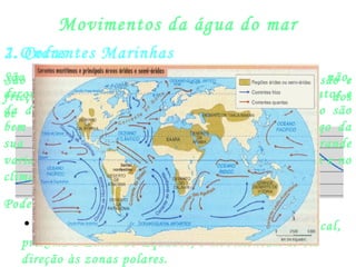 Movimentos da água do mar
1.Ondas
São provocadas pelo vento que cria forças de pressão e
fricção que perturbam o equilíbrio da superfície dos
oceanos.
2. Correntes Marinhas
São fluxos da águas dos oceanos, ordenadas ou não,
decorrentes da inércia da rotação do planeta, dos ventos e
da diferença de densidade. Suas movimentações não são
bem definidas por haver continentes e ilhas ao longo da
sua movimentação, portanto, correm com grande
variabilidade. Influenciam na pesca, na vida marinha e no
clima.
Podemos dividi-las em:
• Correntes quentes: formam-se na zona intertropical,
próxima à Linha do Equador, e movimentam-se em
direção às zonas polares.
 
