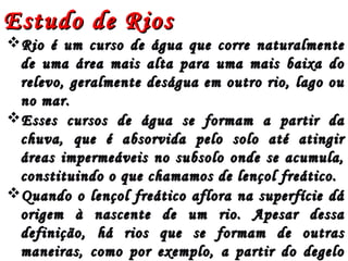 Estudo de RiosEstudo de Rios
Rio é um curso de água que corre naturalmenteRio é um curso de água que corre naturalmente
de uma área mais alta para uma mais baixa dode uma área mais alta para uma mais baixa do
relevo, geralmente deságua em outro rio, lago ourelevo, geralmente deságua em outro rio, lago ou
no mar.no mar.
Esses cursos de água se formam a partir daEsses cursos de água se formam a partir da
chuva, que é absorvida pelo solo até atingirchuva, que é absorvida pelo solo até atingir
áreas impermeáveis no subsolo onde se acumula,áreas impermeáveis no subsolo onde se acumula,
constituindo o que chamamos de lençol freático.constituindo o que chamamos de lençol freático.
Quando o lençol freático aflora na superfície dáQuando o lençol freático aflora na superfície dá
origem à nascente de um rio. Apesar dessaorigem à nascente de um rio. Apesar dessa
definição, há rios que se formam de outrasdefinição, há rios que se formam de outras
maneiras, como por exemplo, a partir do degelomaneiras, como por exemplo, a partir do degelo
 