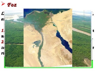  FozFoz
Local onde o rio despeja suas águas no mar,Local onde o rio despeja suas águas no mar,
em um lago ou em outro rio. Pode ser:em um lago ou em outro rio. Pode ser:
1.1.EstuárioEstuário – Completamente aberta, sem– Completamente aberta, sem
nenhum obstáculo. Típica de rios jovens.nenhum obstáculo. Típica de rios jovens.
2.2.DeltaDelta – Constituída por ilhas– Constituída por ilhas
sedimentares separada por canais. Típica desedimentares separada por canais. Típica de
rios velhos.rios velhos.
EstuárioDelta
 