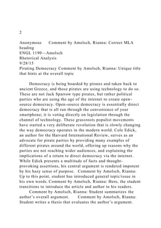 2
Anonymous Comment by Amolsch, Rianna: Correct MLA
heading
ENGL 1190—Amolsch
Rhetorical Analysis
9/28/15
Pirating Democracy Comment by Amolsch, Rianna: Unique title
that hints at the overall topic
Democracy is being boarded by pirates and taken back to
ancient Greece, and those pirates are using technology to do so.
These are not Jack Sparrow type pirates, but rather political
parties who are using the age of the internet to create open-
source democracy. Open-source democracy is essentially direct
democracy that is all run through the convenience of your
smartphone; it is voting directly on legislation through the
channel of technology. These grassroots populist movements
have started a very deliberate revolution that is slowly changing
the way democracy operates in the modern world. Cole Edick,
an author for the Harvard International Review, serves as an
advocate for pirate parties by providing many examples of
different pirates around the world, offering up reasons why the
parties are not reaching wider audiences, and explaining the
implications of a return to direct democracy via the internet.
While Edick presents a multitude of facts and thought-
provoking assertions, his central argument is rendered impotent
by his hazy sense of purpose. Comment by Amolsch, Rianna:
Up to this point, student has introduced general topic/issue in
his own words. Comment by Amolsch, Rianna: Here, the student
transitions to introduce the article and author to his readers.
Comment by Amolsch, Rianna: Student summarizes the
author’s overall argument. Comment by Amolsch, Rianna:
Student writes a thesis that evaluates the author’s argument.
 