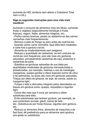 aumento do HDL (embora sem alterar o Colesterol Total
nem o LDL).

Siga as seguintes instruções para uma vida mais
saudável:

Aumente o consumo de alimentos ricos em fibras, comendo
frutas e vegetais (especialmente hortaliças e frutas
frescas), vagem, feijão, alimentos integrais, etc...
  Prefira carnes brancas, peixes ou abstenha-se das carnes
vermelhas mais frequentemente;
  Remova a pele do frango ou peru antes de cozinhá-los;
  Quando comer carne vermelha, faça bifes bem modestos
e corte fora a gordura visível;
  Alimente-se moderadamente sem exageros;
  Reduza a quantidade de castanhas, se tem costume de
comê-las com frequência, pois são ricas em gorduras
saturadas, principalmente castanhas-de-cajú, pistaches e
castanhas-do-pará;
  Substitua as gorduras saturadas de sua dieta por
quantidades moderadas de gorduras monosaturadas e
polisaturadas, por exemplo, restrinja o uso de manteigas,
margarinas, queijos gordos e óleos tropicais (como de côco
e de palmeiras), os quais são ricos em gorduras saturadas.
Troque por óleos de girassol, de soja, de canola, azeite ou
margarina light;
  Troque o leite e derivados integrais pelos desnatados ou
baixos em gordura como: queijos, requeijões e iogurtes
light.
  Coma não mais que 4 ovos por semana e utilize
substitutos para eles;
  Evite sobremesas que tenham gordura, por exemplo, as
que contenham sorvete, glacê ,creme de leite ,
etc...Substitua-as por frutas frescas, iogurtes sem gordura,
etc..
  Reduza os alimentos fritos, alimentos de máquinas e de
fast food, dê preferência para os alimentos sem gordura
que goste ou substitutos;
 