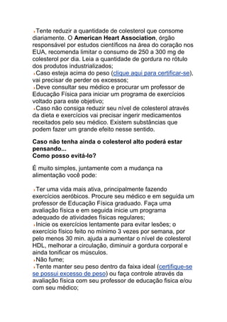 Tente reduzir a quantidade de colesterol que consome
diariamente. O American Heart Association, órgão
responsável por estudos científicos na área do coração nos
EUA, recomenda limitar o consumo de 250 a 300 mg de
colesterol por dia. Leia a quantidade de gordura no rótulo
dos produtos industrializados;
 Caso esteja acima do peso (clique aqui para certificar-se),
vai precisar de perder os excessos;
 Deve consultar seu médico e procurar um professor de
Educação Física para iniciar um programa de exercícios
voltado para este objetivo;
 Caso não consiga reduzir seu nível de colesterol através
da dieta e exercícios vai precisar ingerir medicamentos
receitados pelo seu médico. Existem substâncias que
podem fazer um grande efeito nesse sentido.

Caso não tenha ainda o colesterol alto poderá estar
pensando...
Como posso evitá-lo?

É muito simples, juntamente com a mudança na
alimentação você pode:

 Ter uma vida mais ativa, principalmente fazendo
exercícios aeróbicos. Procure seu médico e em seguida um
professor de Educação Física graduado. Faça uma
avaliação física e em seguida inicie um programa
adequado de atividades físicas regulares;
 Inicie os exercícios lentamente para evitar lesões; o
exercício físico feito no mínimo 3 vezes por semana, por
pelo menos 30 min. ajuda a aumentar o nível de colesterol
HDL, melhorar a circulação, diminuir a gordura corporal e
ainda tonificar os músculos.
 Não fume;
 Tente manter seu peso dentro da faixa ideal (certifique-se
se possui excesso de peso) ou faça controle através da
avaliação física com seu professor de educação fisica e/ou
com seu médico;
 