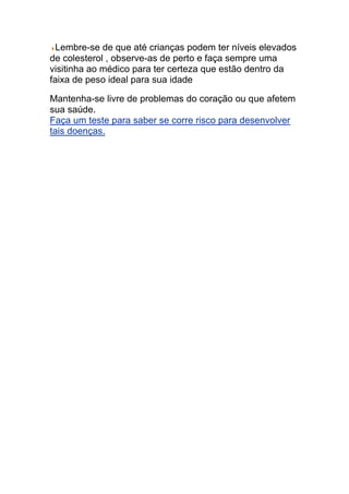 Lembre-se de que até crianças podem ter níveis elevados
de colesterol , observe-as de perto e faça sempre uma
visitinha ao médico para ter certeza que estão dentro da
faixa de peso ideal para sua idade

Mantenha-se livre de problemas do coração ou que afetem
sua saúde.
Faça um teste para saber se corre risco para desenvolver
tais doenças.
 